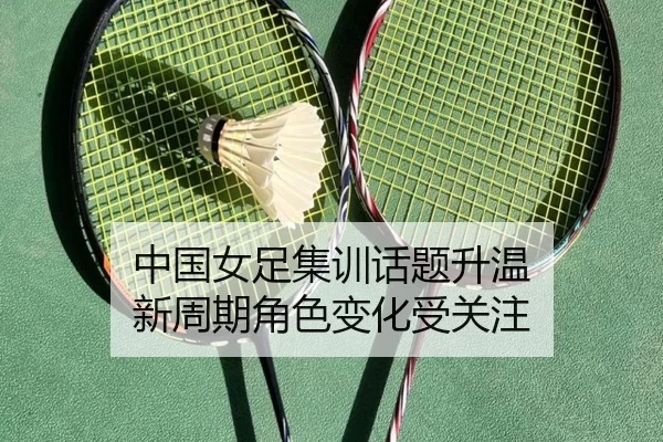 中国女足集训话题升温 新周期角色变化受关注